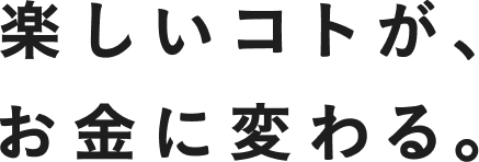 楽しいコトが、お金に変わる。